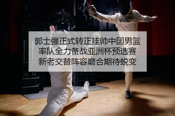 郭士强正式转正挂帅中国男篮 率队全力备战亚洲杯预选赛 新老交替阵容磨合期待蜕变