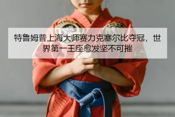 特鲁姆普上海大师赛力克塞尔比夺冠，世界第一王座愈发坚不可摧